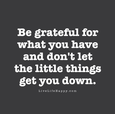 Be grateful for what you have and don’t let the little things get you down.