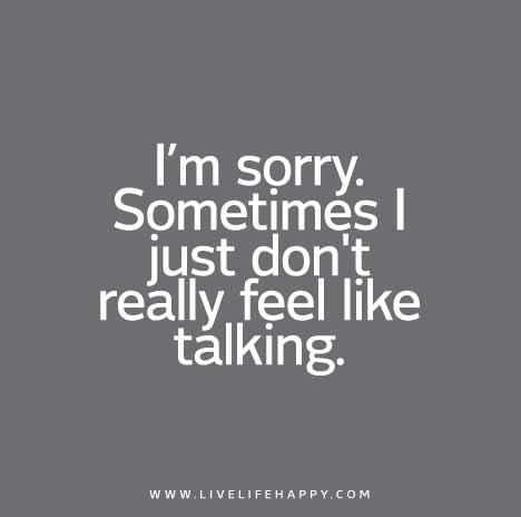 I’m sorry. Sometimes I just don’t really feel like talking.