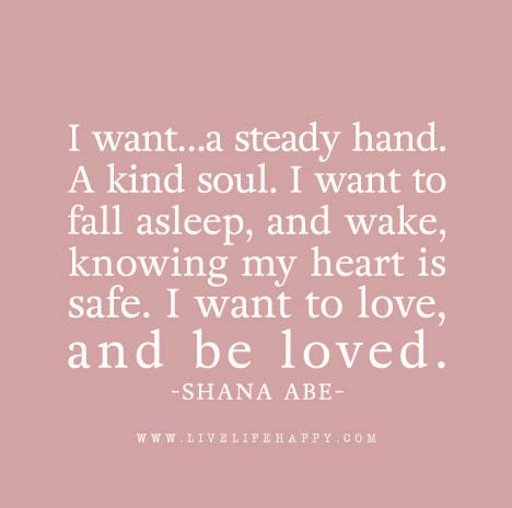 I want…a steady hand. A kind soul. I want to fall asleep, and wake, knowing my heart is safe. I want to love, and be loved. - Shana Abe