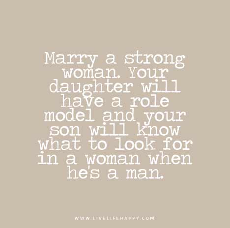Marry a strong woman. Your daughter will have a role model and your son will know what to look for in a woman when he’s a man.