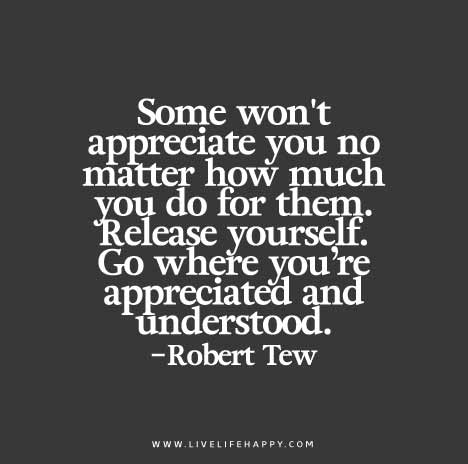 Some won't appreciate you no matter how much you do for them. Release yourself. Go where you’re appreciated and understood. - Robert Tew