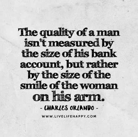 The quality of a man isn't measured by the size of his bank account, but rather by the size of the smile of the woman on his arm. - Charles Orlando