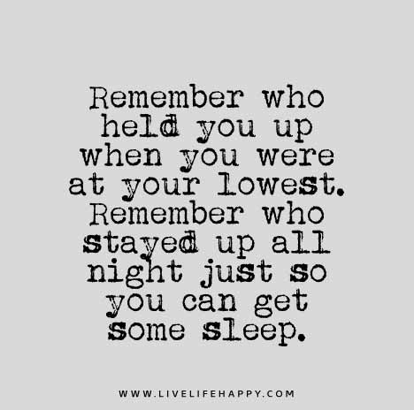 Remember who held you up when you were at your lowest. Remember who stayed up all night just so you can get some sleep.