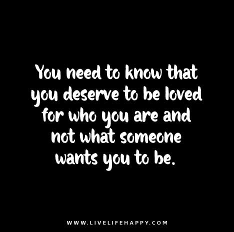You need to know that you deserve to be loved for who you are and not what someone wants you to be.