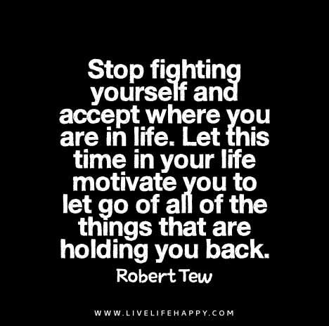 Stop fighting yourself and accept where you are in life. Let this time in your life motivate you to let go of all of the things that are holding you back. – Robert Tew
